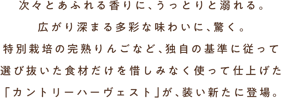 次々とあふれる香りに、うっとりと溺れる。広がり深まる多彩な味わいに、驚く。特別栽培の完熟りんごなど、独自の基準に従って選び抜いた食材だけを惜しみなく使って仕上げた「カントリーハーヴェスト」が、装い新たに登場。