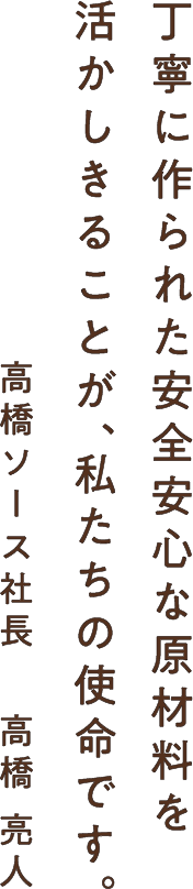 丁寧に作られた安全安心な原材料を活かしきることが、私たちの使命です。- 高橋ソース社長　 高橋 亮人